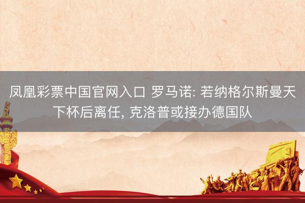 凤凰彩票中国官网入口 罗马诺: 若纳格尔斯曼天下杯后离任， 克洛普或接办德国队