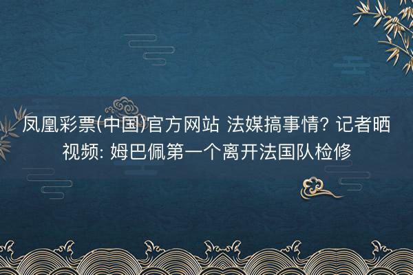 凤凰彩票(中国)官方网站 法媒搞事情? 记者晒视频: 姆巴佩第一个离开法国队检修
