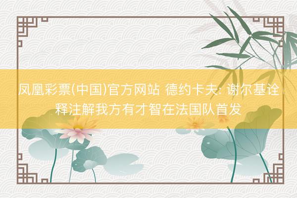凤凰彩票(中国)官方网站 德约卡夫: 谢尔基诠释注解我方有才智在法国队首发