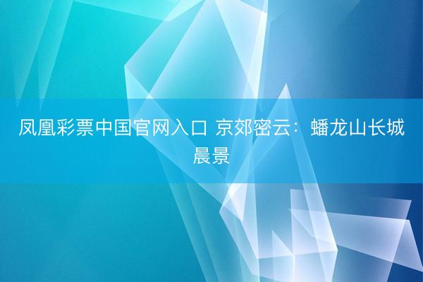 凤凰彩票中国官网入口 京郊密云：蟠龙山长城晨景