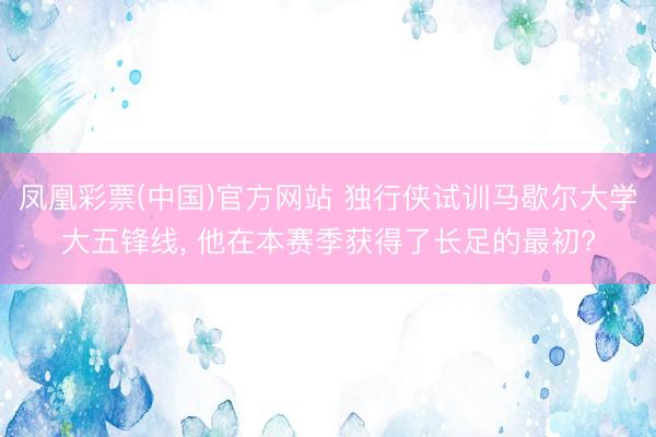 凤凰彩票(中国)官方网站 独行侠试训马歇尔大学大五锋线， 他在本赛季获得了长足的最初?