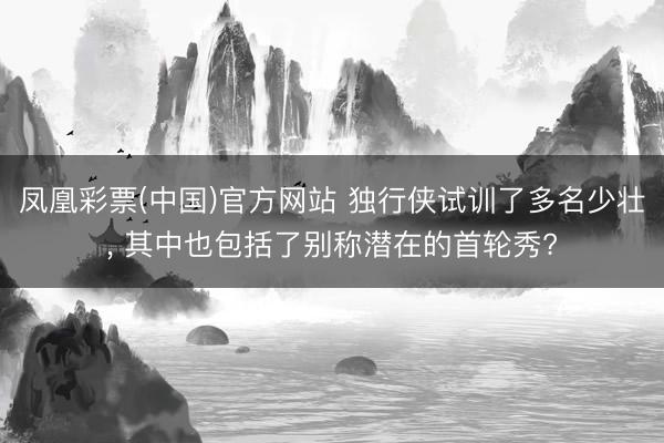 凤凰彩票(中国)官方网站 独行侠试训了多名少壮, 其中也包括了别称潜在的首轮秀?