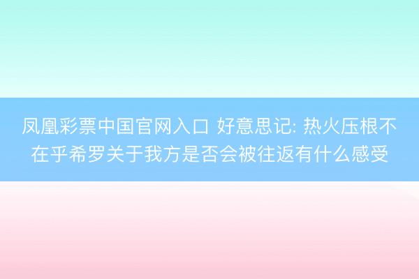 凤凰彩票中国官网入口 好意思记: 热火压根不在乎希罗关于我方是否会被往返有什么感受