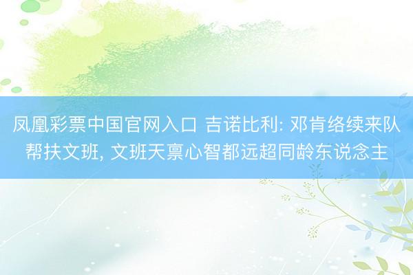 凤凰彩票中国官网入口 吉诺比利: 邓肯络续来队帮扶文班， 文班天禀心智都远超同龄东说念主