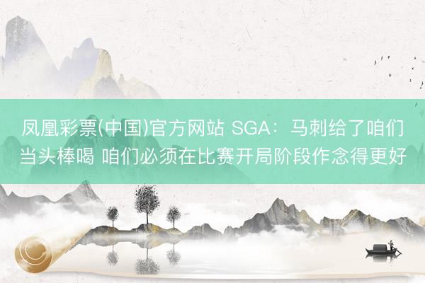 凤凰彩票(中国)官方网站 SGA：马刺给了咱们当头棒喝 咱们必须在比赛开局阶段作念得更好