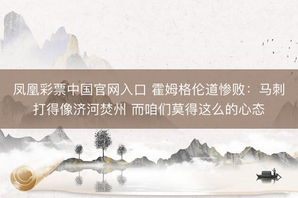 凤凰彩票中国官网入口 霍姆格伦道惨败:马刺打得像济河焚州 而咱们莫得这么的心态