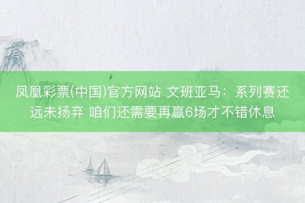凤凰彩票(中国)官方网站 文班亚马：系列赛还远未扬弃 咱们还需要再赢6场才不错休息