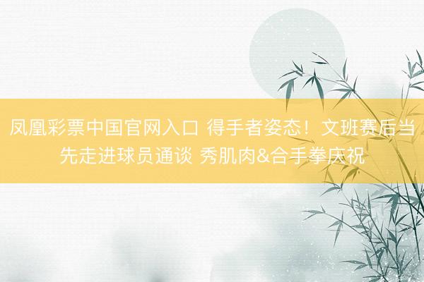 凤凰彩票中国官网入口 得手者姿态！文班赛后当先走进球员通谈 秀肌肉&合手拳庆祝