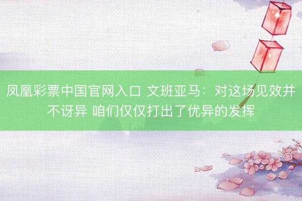 凤凰彩票中国官网入口 文班亚马：对这场见效并不讶异 咱们仅仅打出了优异的发挥