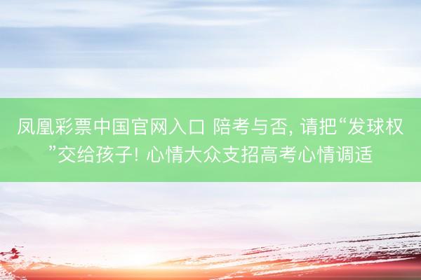 凤凰彩票中国官网入口 陪考与否, 请把“发球权”交给孩子! 心情大众支招高考心情调适
