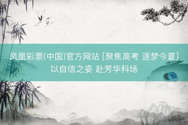 凤凰彩票(中国)官方网站 [聚焦高考 逐梦今夏]以自信之姿 赴芳华科场