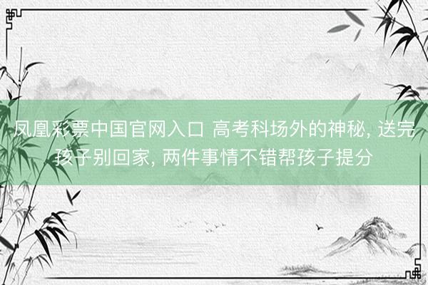 凤凰彩票中国官网入口 高考科场外的神秘， 送完孩子别回家， 两件事情不错帮孩子提分
