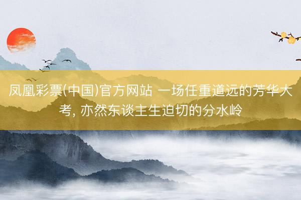 凤凰彩票(中国)官方网站 一场任重道远的芳华大考， 亦然东谈主生迫切的分水岭