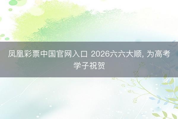 凤凰彩票中国官网入口 2026六六大顺， 为高考学子祝贺