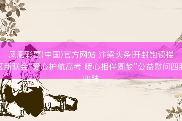 凤凰彩票(中国)官方网站 汴梁头条|开封饱读楼区新联会“爱心护航高考 暖心相伴圆梦”公益慰问四肢