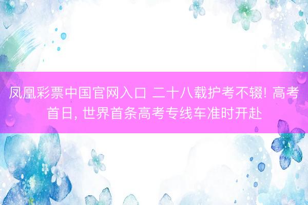 凤凰彩票中国官网入口 二十八载护考不辍! 高考首日， 世界首条高考专线车准时开赴