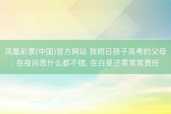 凤凰彩票(中国)官方网站 致明日孩子高考的父母: 在夜间思什么都不错， 在白昼还需常常责任