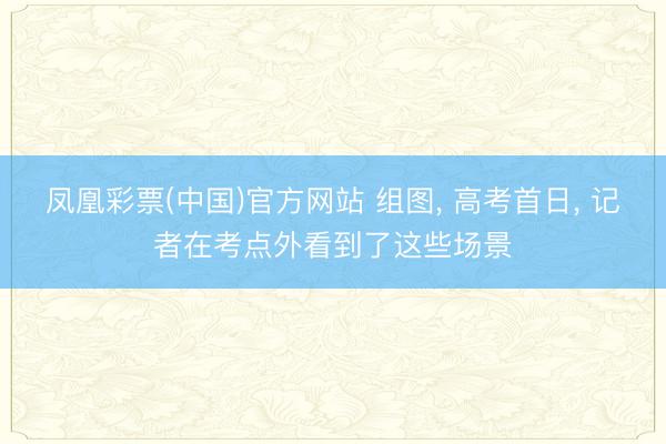 凤凰彩票(中国)官方网站 组图， 高考首日， 记者在考点外看到了这些场景
