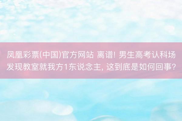 凤凰彩票(中国)官方网站 离谱! 男生高考认科场发现教室就我方1东说念主， 这到底是如何回事?
