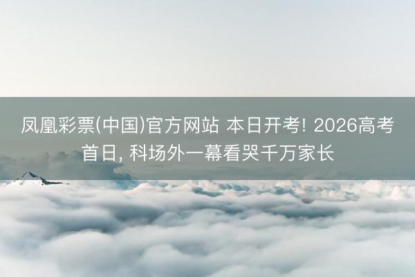 凤凰彩票(中国)官方网站 本日开考! 2026高考首日， 科场外一幕看哭千万家长