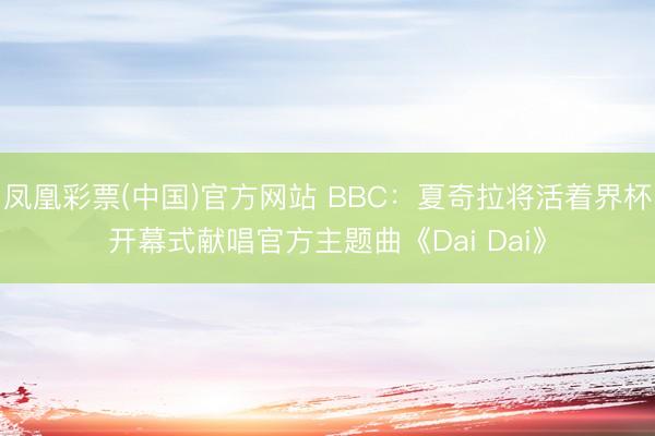 凤凰彩票(中国)官方网站 BBC：夏奇拉将活着界杯开幕式献唱官方主题曲《Dai Dai》