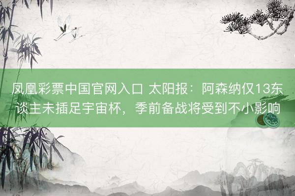 凤凰彩票中国官网入口 太阳报：阿森纳仅13东谈主未插足宇宙杯，季前备战将受到不小影响