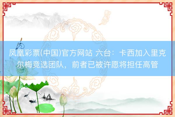 凤凰彩票(中国)官方网站 六台：卡西加入里克尔梅竞选团队，前者已被许愿将担任高管