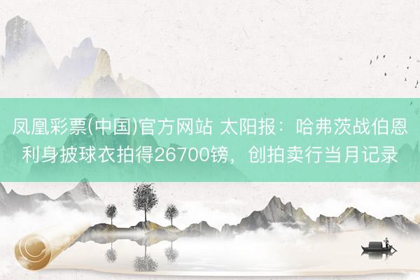 凤凰彩票(中国)官方网站 太阳报：哈弗茨战伯恩利身披球衣拍得26700镑，创拍卖行当月记录
