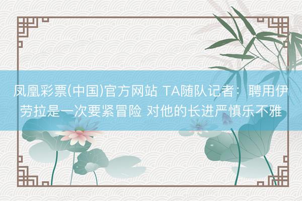 凤凰彩票(中国)官方网站 TA随队记者：聘用伊劳拉是一次要紧冒险 对他的长进严慎乐不雅