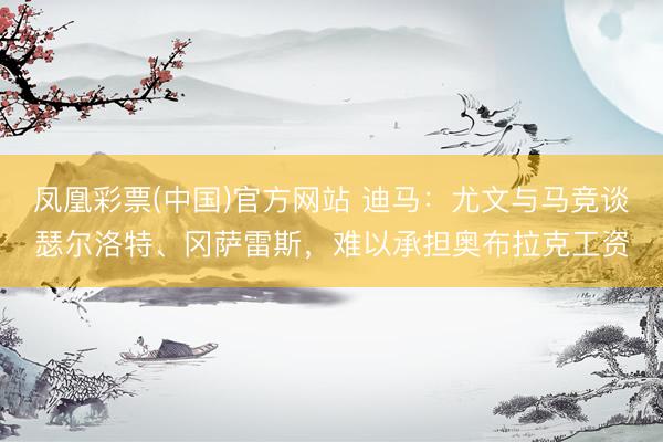 凤凰彩票(中国)官方网站 迪马：尤文与马竞谈瑟尔洛特、冈萨雷斯，难以承担奥布拉克工资