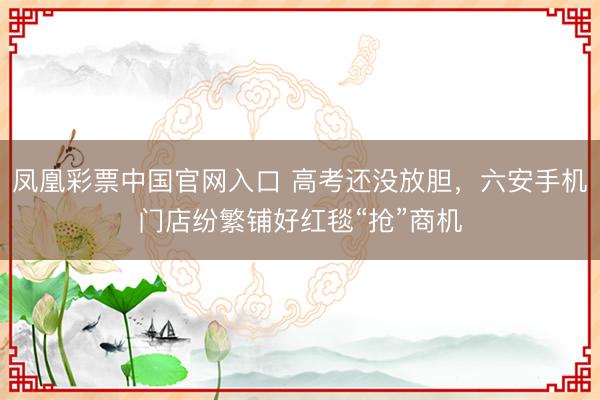凤凰彩票中国官网入口 高考还没放胆，六安手机门店纷繁铺好红毯“抢”商机
