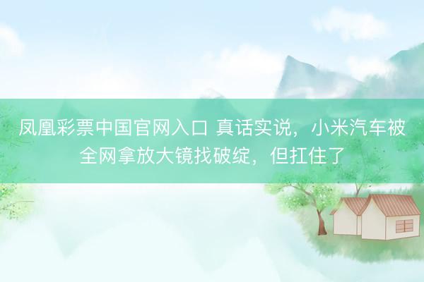 凤凰彩票中国官网入口 真话实说，小米汽车被全网拿放大镜找破绽，但扛住了