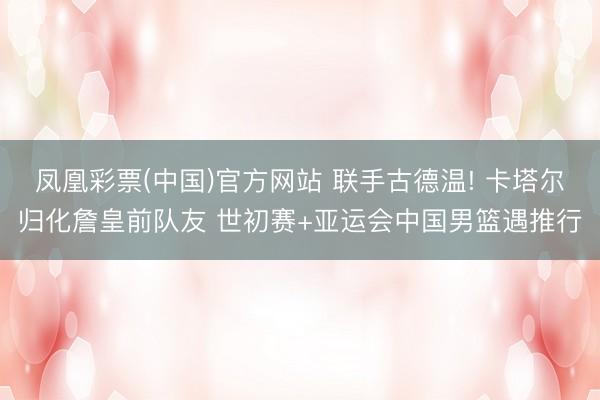 凤凰彩票(中国)官方网站 联手古德温! 卡塔尔归化詹皇前队友 世初赛+亚运会中国男篮遇推行