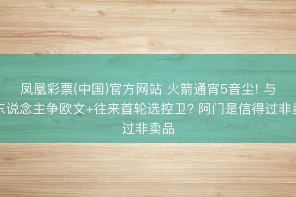 凤凰彩票(中国)官方网站 火箭通宵5音尘! 与湖东说念主争欧文+往来首轮选控卫? 阿门是信得过非卖品