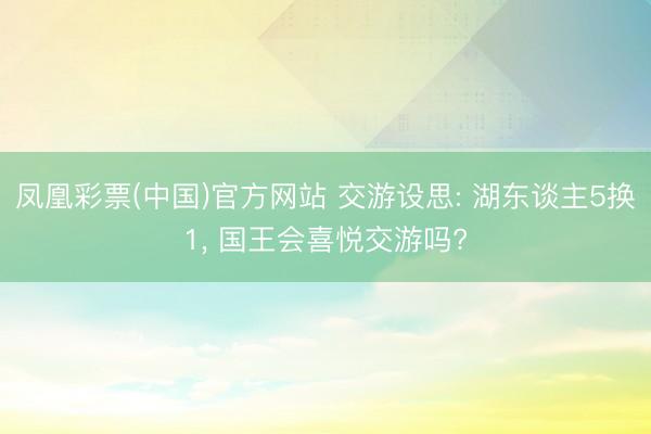 凤凰彩票(中国)官方网站 交游设思: 湖东谈主5换1， 国王会喜悦交游吗?