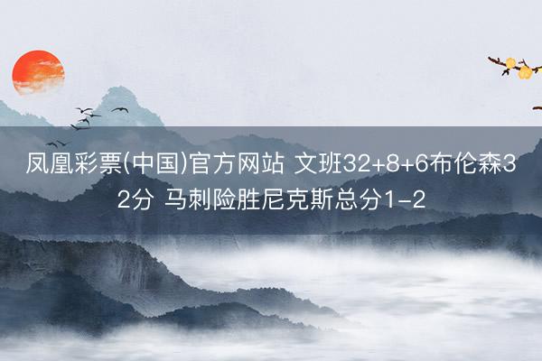 凤凰彩票(中国)官方网站 文班32+8+6布伦森32分 马刺险胜尼克斯总分1-2