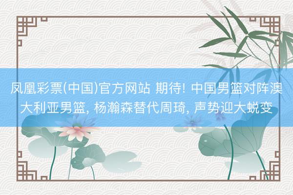 凤凰彩票(中国)官方网站 期待! 中国男篮对阵澳大利亚男篮， 杨瀚森替代周琦， 声势迎大蜕变