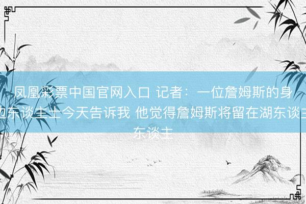 凤凰彩票中国官网入口 记者:一位詹姆斯的身边东谈主士今天告诉我 他觉得詹姆斯将留在湖东谈主
