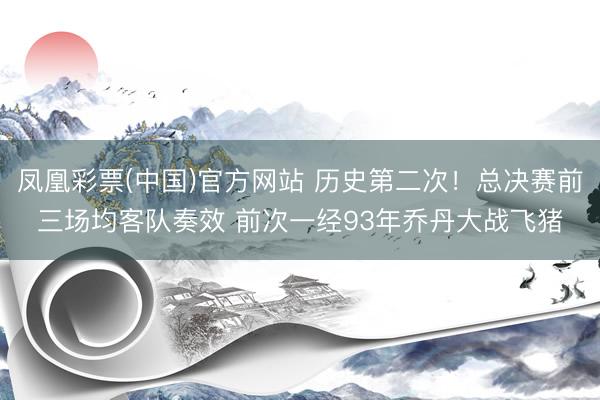 凤凰彩票(中国)官方网站 历史第二次！总决赛前三场均客队奏效 前次一经93年乔丹大战飞猪