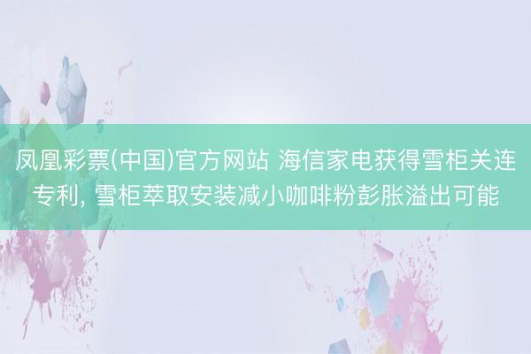 凤凰彩票(中国)官方网站 海信家电获得雪柜关连专利, 雪柜萃取安装减小咖啡粉彭胀溢出可能