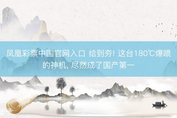 凤凰彩票中国官网入口 给到夯! 这台180℃爆喷的神机， 尽然成了国产第一