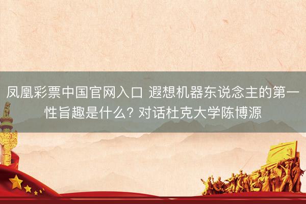 凤凰彩票中国官网入口 遐想机器东说念主的第一性旨趣是什么? 对话杜克大学陈博源