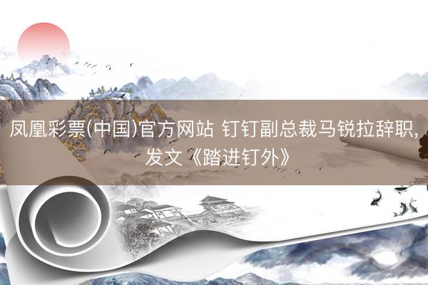 凤凰彩票(中国)官方网站 钉钉副总裁马锐拉辞职， 发文《踏进钉外》