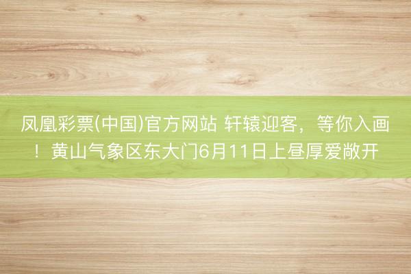凤凰彩票(中国)官方网站 轩辕迎客，等你入画！黄山气象区东大门6月11日上昼厚爱敞开