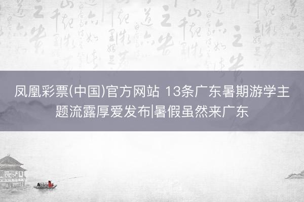 凤凰彩票(中国)官方网站 13条广东暑期游学主题流露厚爱发布|暑假虽然来广东