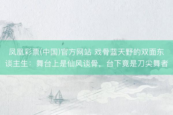 凤凰彩票(中国)官方网站 戏骨蓝天野的双面东谈主生：舞台上是仙风谈骨，台下竟是刀尖舞者