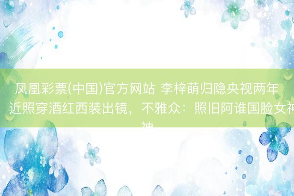 凤凰彩票(中国)官方网站 李梓萌归隐央视两年,近照穿酒红西装出镜,不雅众:照旧阿谁国脸女神