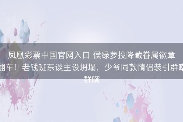 凤凰彩票中国官网入口 侯绿萝投降藏眷属徽章翻车！老钱班东谈主设坍塌，少爷同款情侣装引群嘲