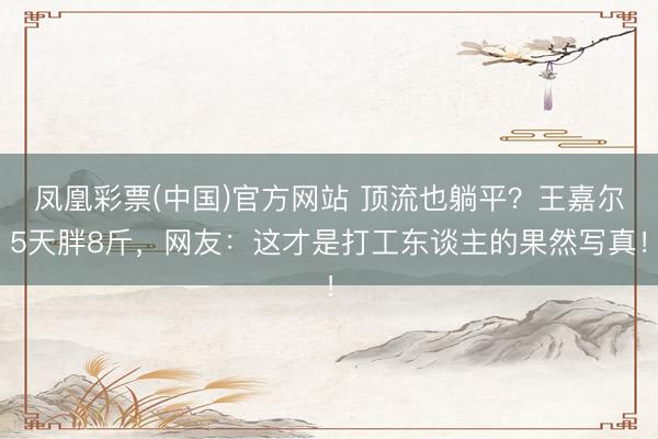 凤凰彩票(中国)官方网站 顶流也躺平？王嘉尔5天胖8斤，网友：这才是打工东谈主的果然写真！