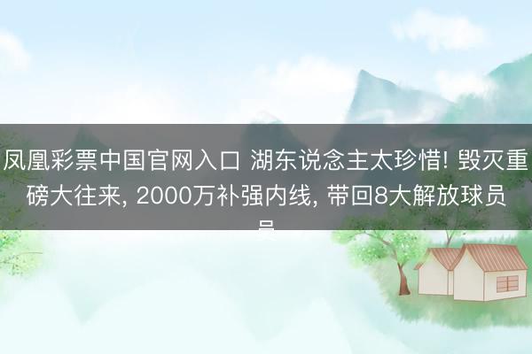 凤凰彩票中国官网入口 湖东说念主太珍惜! 毁灭重磅大往来， 2000万补强内线， 带回8大解放球员